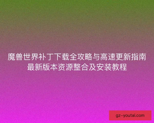 魔兽世界补丁下载全攻略与高速更新指南最新版本资源整合及安装教程