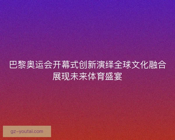巴黎奥运会开幕式创新演绎全球文化融合展现未来体育盛宴