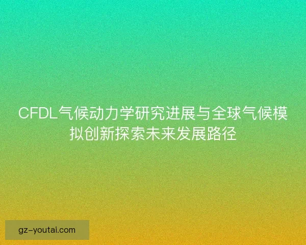 CFDL气候动力学研究进展与全球气候模拟创新探索未来发展路径