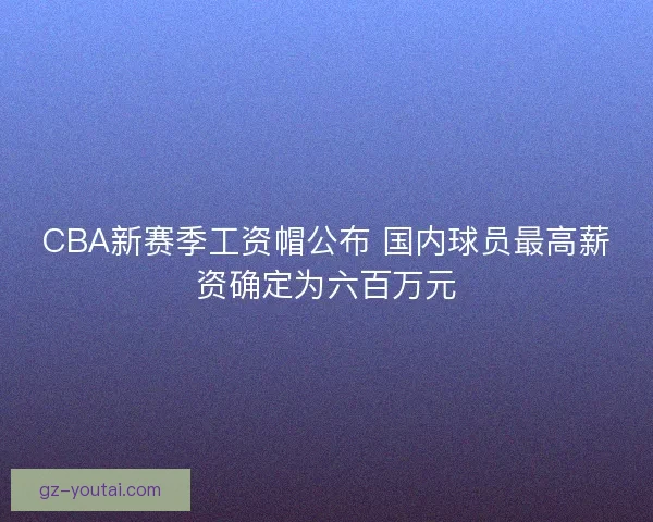 CBA新赛季工资帽公布 国内球员最高薪资确定为六百万元