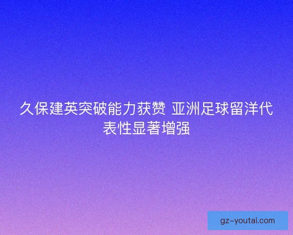 久保建英突破能力获赞 亚洲足球留洋代表性显著增强