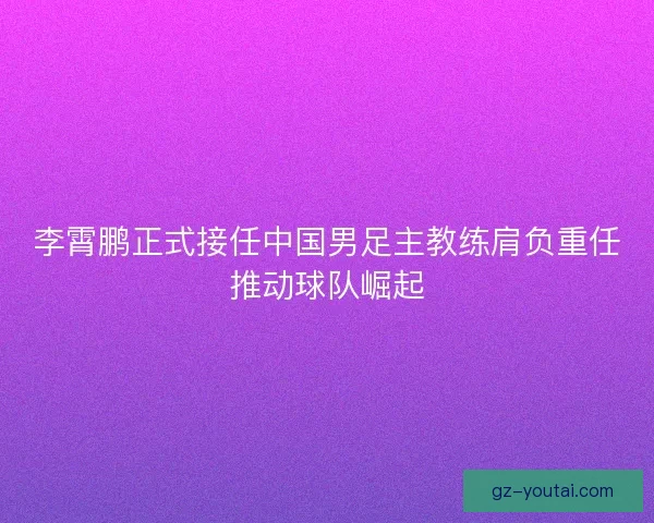 李霄鹏正式接任中国男足主教练肩负重任推动球队崛起