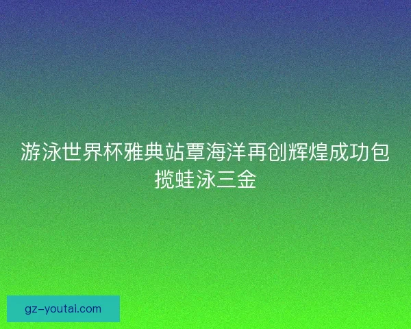 游泳世界杯雅典站覃海洋再创辉煌成功包揽蛙泳三金
